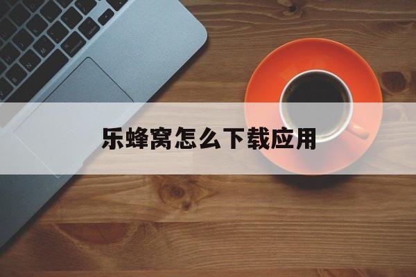 乐蜂窝怎么下载应用(乐助手app下载安装)下载